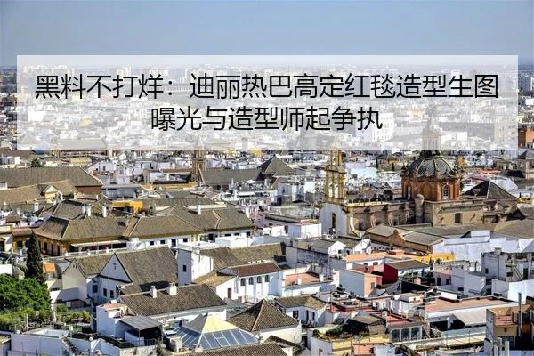 黑料不打烊：迪丽热巴高定红毯造型生图曝光与造型师起争执